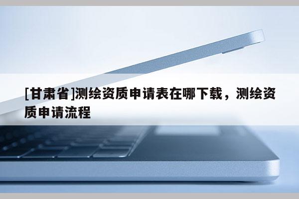 [甘肃省]测绘资质申请表在哪下载，测绘资质申请流程