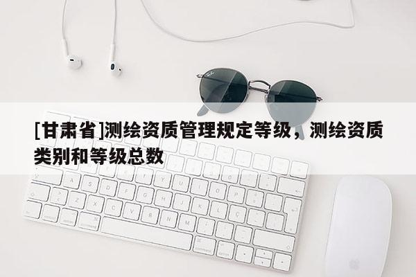 [甘肃省]测绘资质管理规定等级，测绘资质类别和等级总数