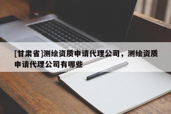 [甘肃省]测绘资质申请代理公司，测绘资质申请代理公司有哪些