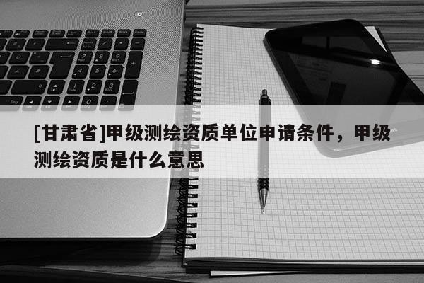 [甘肃省]甲级测绘资质单位申请条件，甲级测绘资质是什么意思