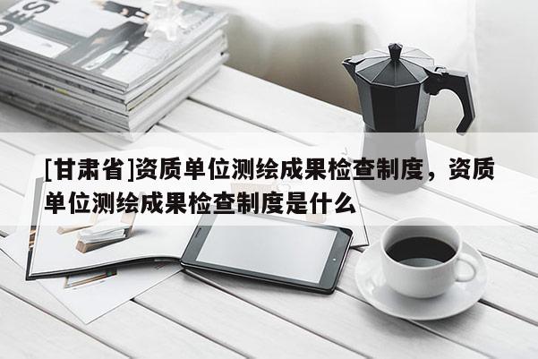 [甘肃省]资质单位测绘成果检查制度，资质单位测绘成果检查制度是什么