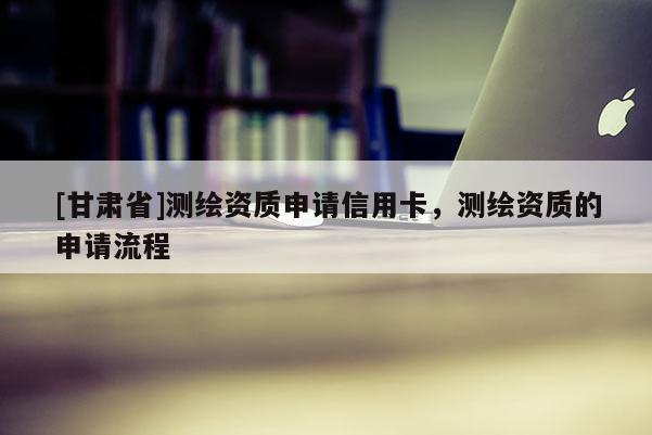 [甘肃省]测绘资质申请信用卡，测绘资质的申请流程