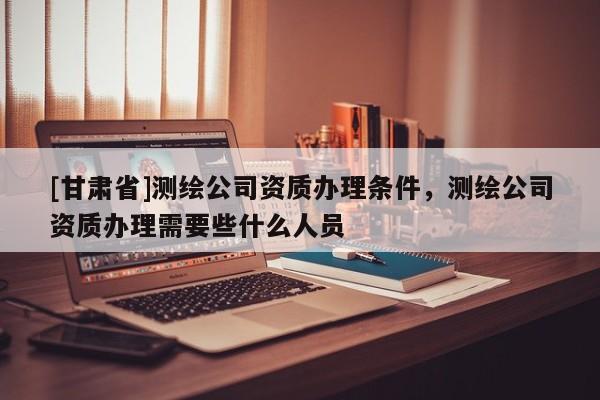 [甘肃省]测绘公司资质办理条件，测绘公司资质办理需要些什么人员