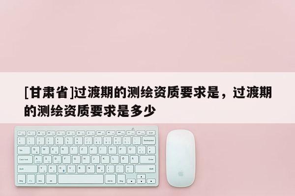 [甘肃省]过渡期的测绘资质要求是，过渡期的测绘资质要求是多少
