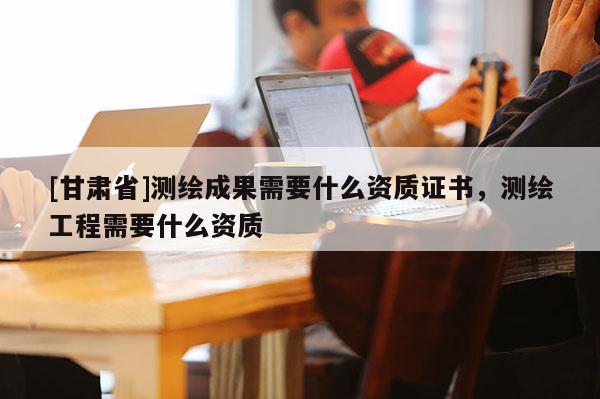 [甘肃省]测绘成果需要什么资质证书，测绘工程需要什么资质