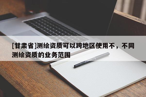 [甘肃省]测绘资质可以跨地区使用不，不同测绘资质的业务范围