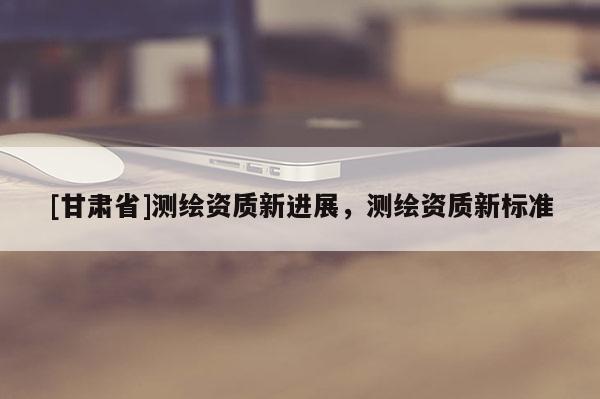 [甘肃省]测绘资质新进展，测绘资质新标准