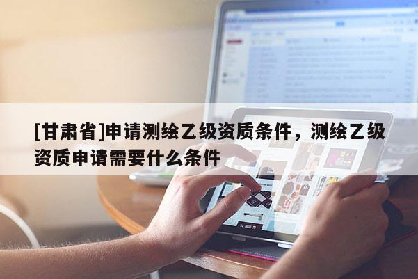 [甘肃省]申请测绘乙级资质条件，测绘乙级资质申请需要什么条件