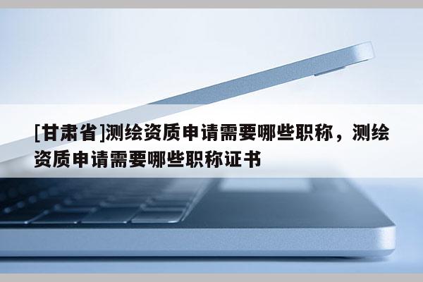 [甘肃省]测绘资质申请需要哪些职称，测绘资质申请需要哪些职称证书