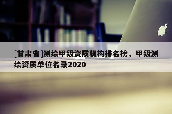 [甘肃省]测绘甲级资质机构排名榜，甲级测绘资质单位名录2020