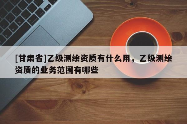 [甘肃省]乙级测绘资质有什么用，乙级测绘资质的业务范围有哪些