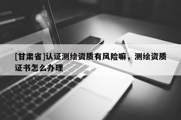 [甘肃省]认证测绘资质有风险嘛，测绘资质证书怎么办理