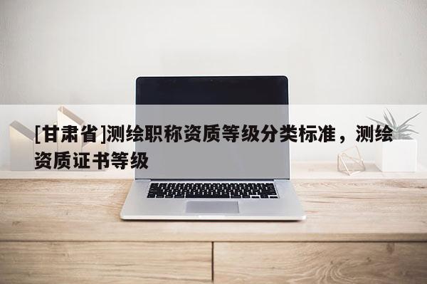 [甘肃省]测绘职称资质等级分类标准，测绘资质证书等级