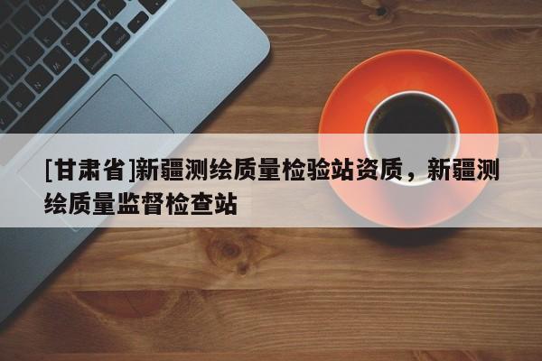 [甘肃省]新疆测绘质量检验站资质，新疆测绘质量监督检查站