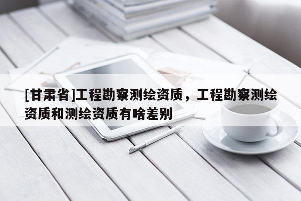 [甘肃省]工程勘察测绘资质，工程勘察测绘资质和测绘资质有啥差别