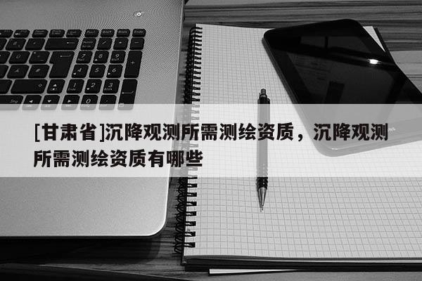 [甘肃省]沉降观测所需测绘资质，沉降观测所需测绘资质有哪些