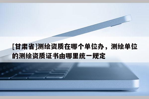 [甘肃省]测绘资质在哪个单位办，测绘单位的测绘资质证书由哪里统一规定