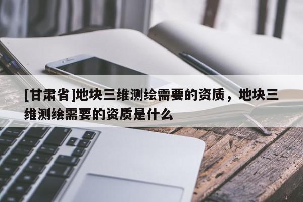 [甘肃省]地块三维测绘需要的资质，地块三维测绘需要的资质是什么