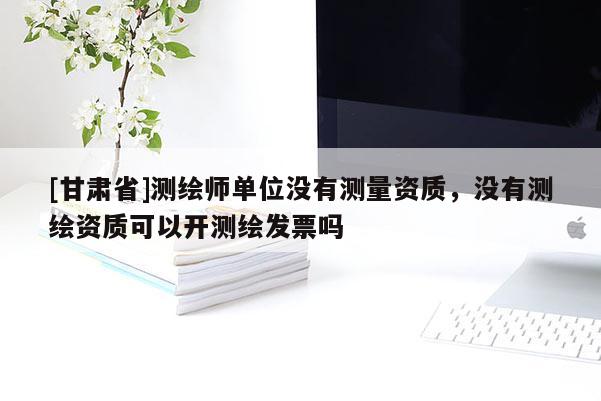 [甘肃省]测绘师单位没有测量资质，没有测绘资质可以开测绘发票吗