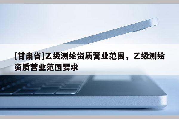 [甘肃省]乙级测绘资质营业范围，乙级测绘资质营业范围要求