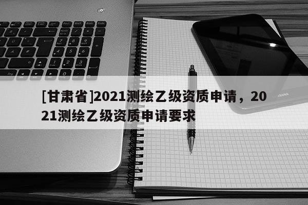 [甘肃省]2021测绘乙级资质申请，2021测绘乙级资质申请要求