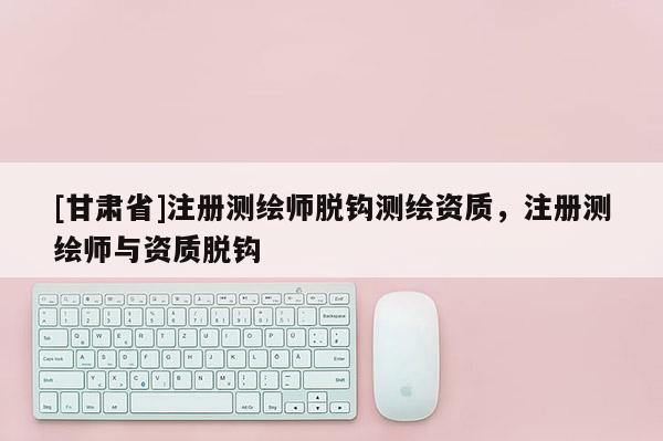 [甘肃省]注册测绘师脱钩测绘资质，注册测绘师与资质脱钩