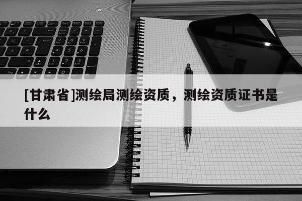 [甘肃省]测绘局测绘资质，测绘资质证书是什么