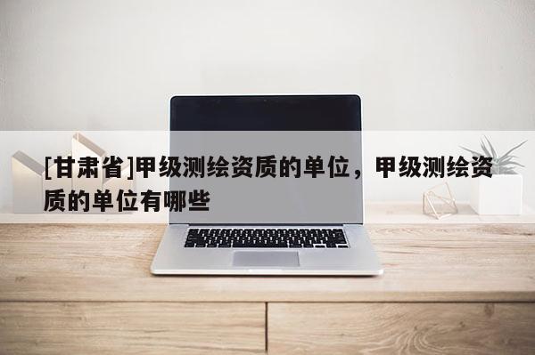 [甘肃省]甲级测绘资质的单位，甲级测绘资质的单位有哪些