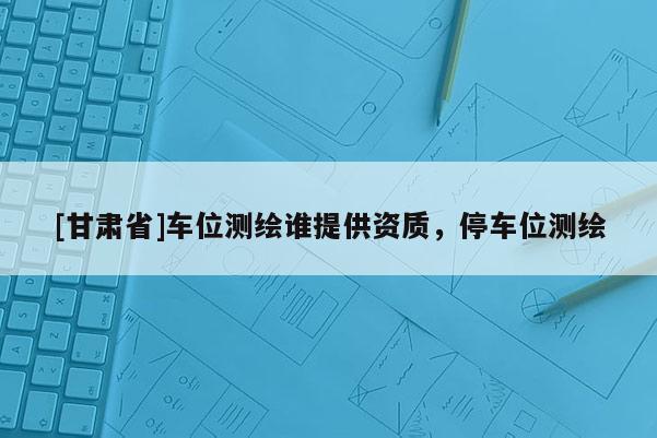 [甘肃省]车位测绘谁提供资质，停车位测绘