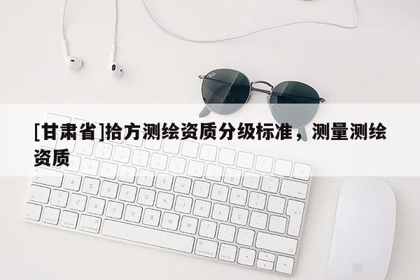 [甘肃省]拾方测绘资质分级标准，测量测绘资质