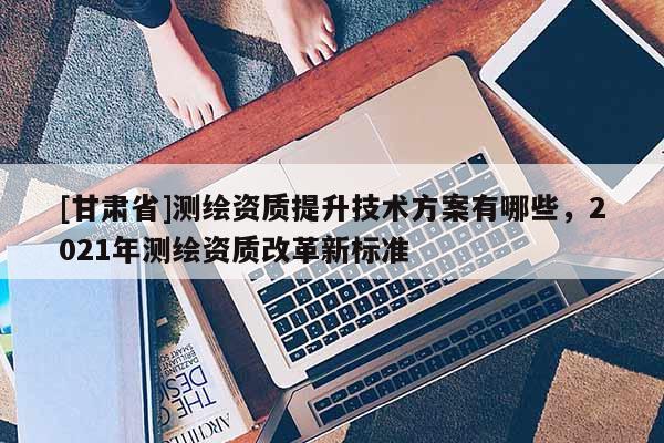 [甘肃省]测绘资质提升技术方案有哪些，2021年测绘资质改革新标准