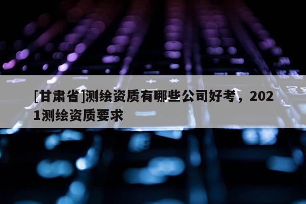[甘肃省]测绘资质有哪些公司好考，2021测绘资质要求