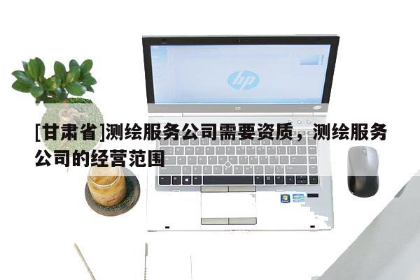 [甘肃省]测绘服务公司需要资质，测绘服务公司的经营范围
