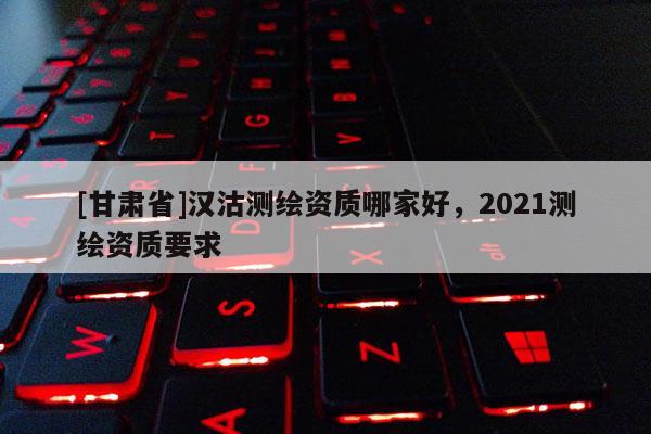 [甘肃省]汉沽测绘资质哪家好，2021测绘资质要求
