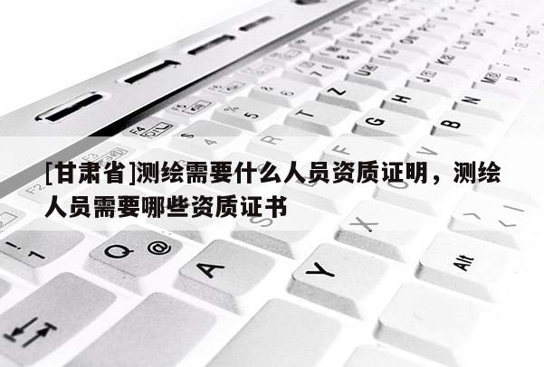 [甘肃省]测绘需要什么人员资质证明，测绘人员需要哪些资质证书