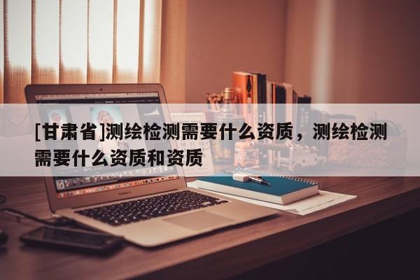 [甘肃省]测绘检测需要什么资质，测绘检测需要什么资质和资质
