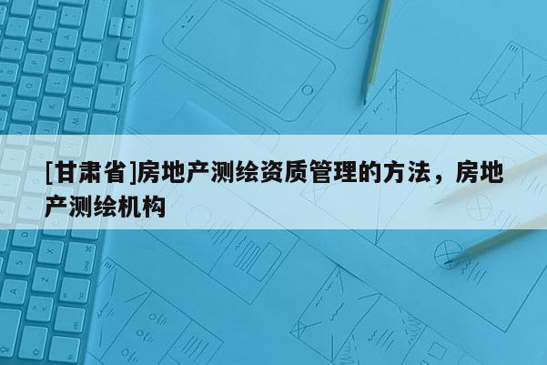 [甘肃省]房地产测绘资质管理的方法，房地产测绘机构