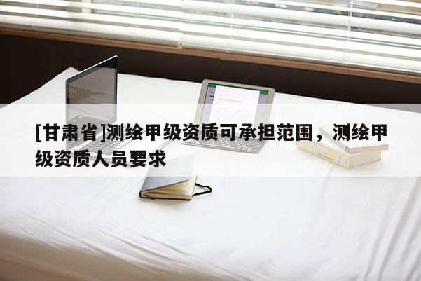 [甘肃省]测绘甲级资质可承担范围，测绘甲级资质人员要求