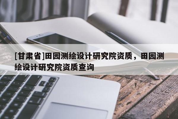 [甘肃省]田园测绘设计研究院资质，田园测绘设计研究院资质查询