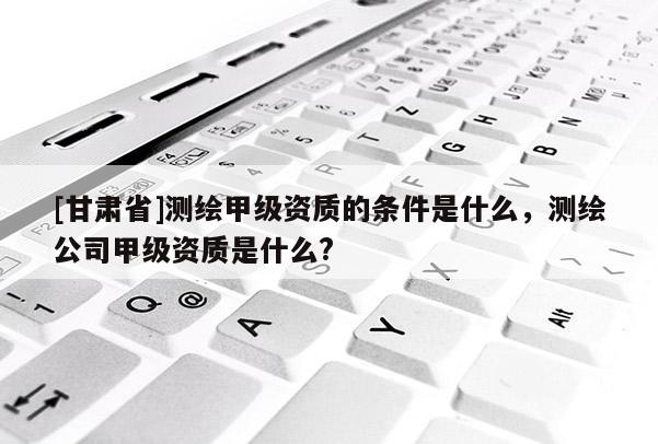 [甘肃省]测绘甲级资质的条件是什么，测绘公司甲级资质是什么?