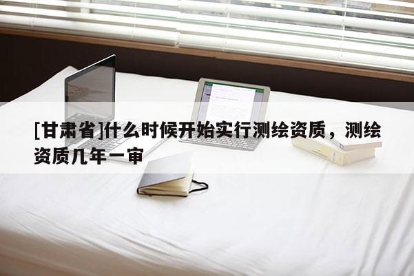 [甘肃省]什么时候开始实行测绘资质，测绘资质几年一审