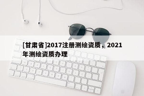 [甘肃省]2017注册测绘资质，2021年测绘资质办理