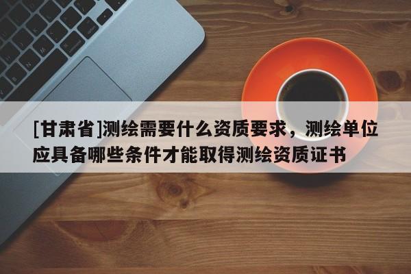[甘肃省]测绘需要什么资质要求，测绘单位应具备哪些条件才能取得测绘资质证书