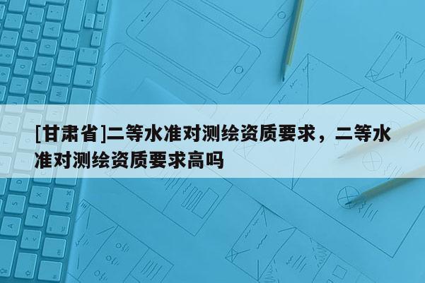 [甘肃省]二等水准对测绘资质要求，二等水准对测绘资质要求高吗