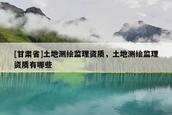 [甘肃省]土地测绘监理资质，土地测绘监理资质有哪些