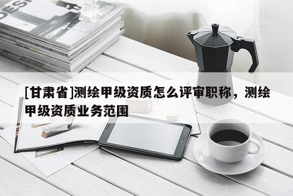 [甘肃省]测绘甲级资质怎么评审职称，测绘甲级资质业务范围