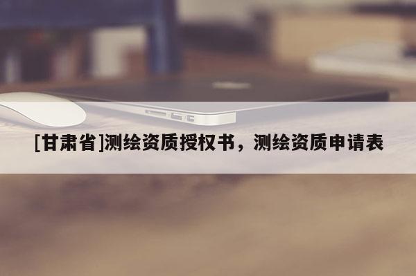 [甘肃省]测绘资质授权书，测绘资质申请表