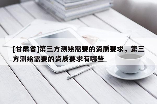 [甘肃省]第三方测绘需要的资质要求，第三方测绘需要的资质要求有哪些