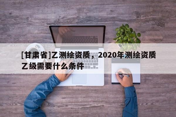 [甘肃省]乙测绘资质，2020年测绘资质乙级需要什么条件