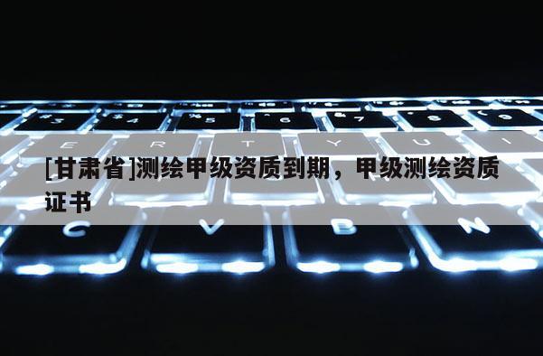 [甘肃省]测绘甲级资质到期，甲级测绘资质证书